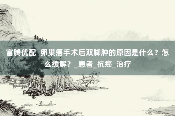 富腾优配  卵巢癌手术后双脚肿的原因是什么？怎么缓解？_患者_抗癌_治疗