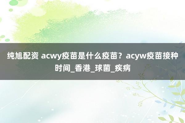 纯旭配资 acwy疫苗是什么疫苗？acyw疫苗接种时间_香港_球菌_疾病