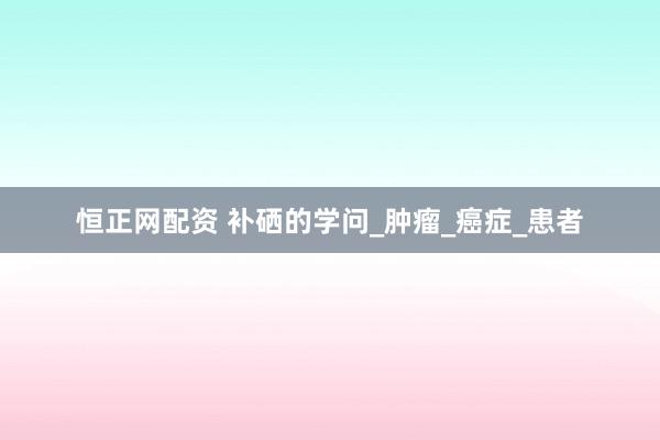 恒正网配资 补硒的学问_肿瘤_癌症_患者