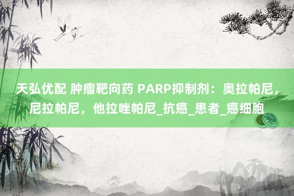 天弘优配 肿瘤靶向药 PARP抑制剂：奥拉帕尼，尼拉帕尼，他拉唑帕尼_抗癌_患者_癌细胞