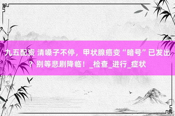 九五配资 清嗓子不停，甲状腺癌变“暗号”已发出？别等悲剧降临！_检查_进行_症状