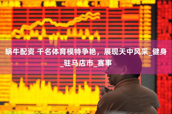 蜗牛配资 千名体育模特争艳，展现天中风采_健身_驻马店市_赛事