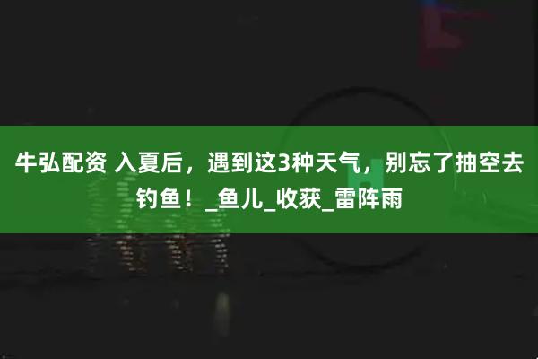 牛弘配资 入夏后，遇到这3种天气，别忘了抽空去钓鱼！_鱼儿_收获_雷阵雨