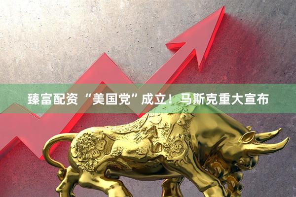 臻富配资 “美国党”成立！马斯克重大宣布