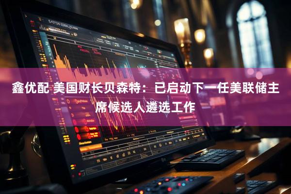 鑫优配 美国财长贝森特：已启动下一任美联储主席候选人遴选工作