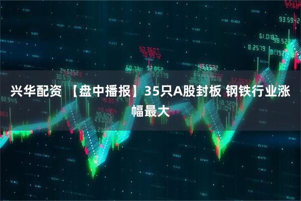 兴华配资 【盘中播报】35只A股封板 钢铁行业涨幅最大