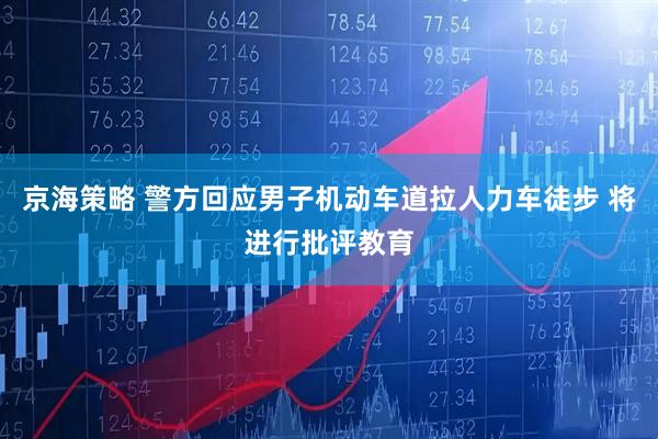 京海策略 警方回应男子机动车道拉人力车徒步 将进行批评教育