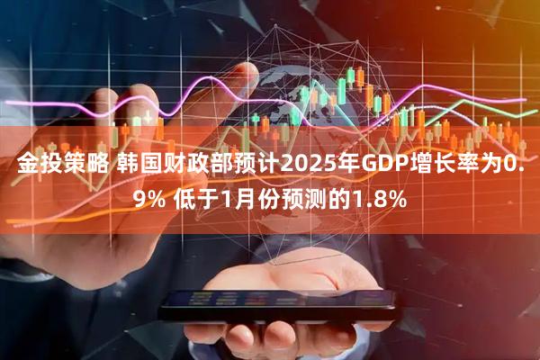 金投策略 韩国财政部预计2025年GDP增长率为0.9% 低于1月份预测的1.8%