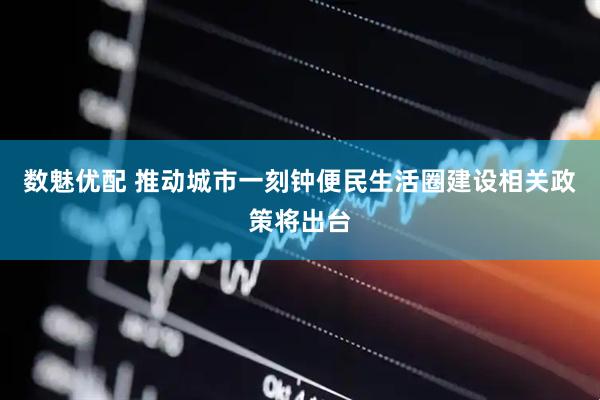 数魅优配 推动城市一刻钟便民生活圈建设相关政策将出台