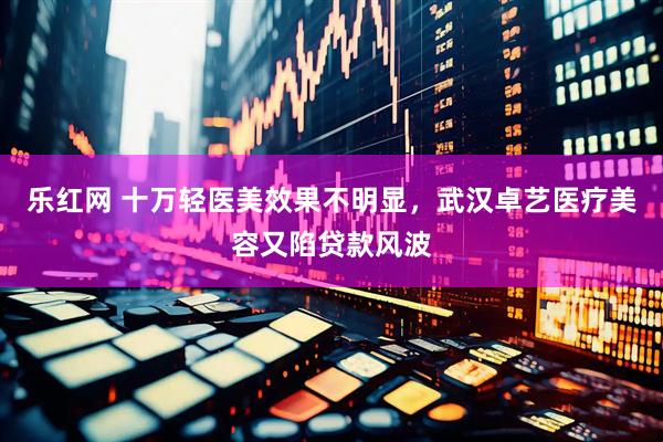 乐红网 十万轻医美效果不明显，武汉卓艺医疗美容又陷贷款风波