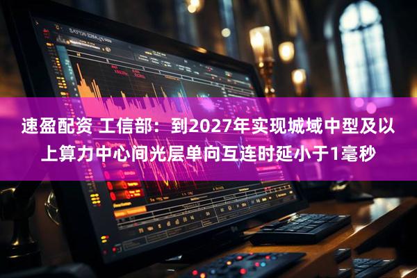 速盈配资 工信部：到2027年实现城域中型及以上算力中心间光层单向互连时延小于1毫秒