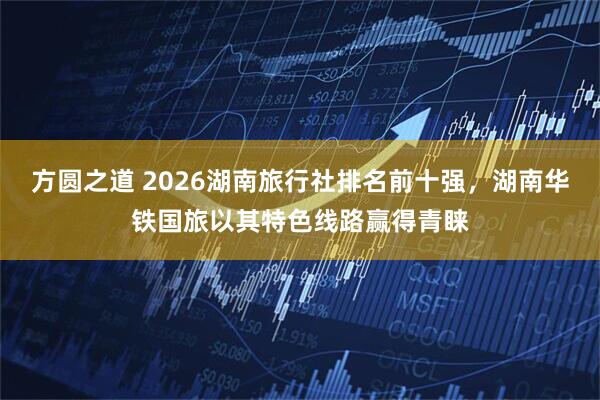 方圆之道 2026湖南旅行社排名前十强,湖南华铁国旅以其特色线路赢得青睐