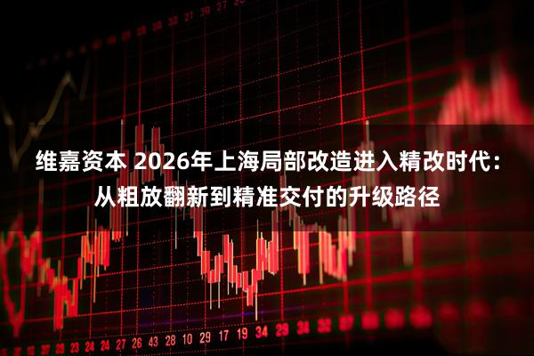 维嘉资本 2026年上海局部改造进入精改时代：从粗放翻新到精准交付的升级路径