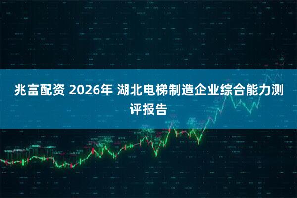 兆富配资 2026年 湖北电梯制造企业综合能力测评报告