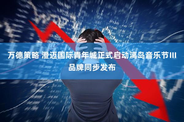 万德策略 澄迈国际青年城正式启动漓岛音乐节Ⅲ品牌同步发布